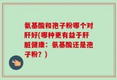氨基酸和孢子粉哪个对肝好(哪种更有益于肝脏健康：氨基酸还是孢子粉？)