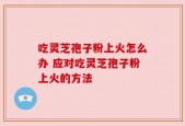 吃灵芝孢子粉上火怎么办 应对吃灵芝孢子粉上火的方法