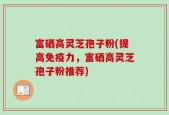 富硒高灵芝孢子粉(提高免疫力，富硒高灵芝孢子粉推荐)