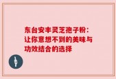 东台安丰灵芝孢子粉：让你意想不到的美味与功效结合的选择