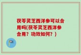 茯苓灵芝西洋参可以合用吗(茯苓灵芝西洋参合用？功效如何？)