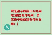 灵芝孢子粉在什么时间吃(最佳食用时间：灵芝孢子粉应该在何时食用？)
