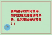 晋城孢子粉如何食用(如何正确食用晋城孢子粉，让其更加美味营养？)