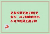 见家长灵芝孢子粉(见家长！孩子健康成长必不可少的灵芝孢子粉