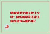 喝破壁灵芝孢子粉上火吗？解析破壁灵芝孢子粉的功效与副作用？