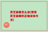 灵芝面膜怎么涂(使用灵芝面膜的正确涂抹方法)