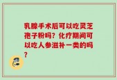 乳腺手术后可以吃灵芝孢子粉吗？化疗期间可以吃人参滋补一类的吗？