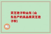 灵芝孢子粉山东 (山东出产的高品质灵芝孢子粉)