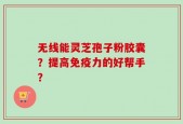 无线能灵芝孢子粉胶囊？提高免疫力的好帮手？