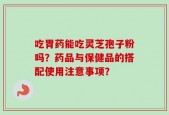 吃胃药能吃灵芝孢子粉吗？药品与保健品的搭配使用注意事项？