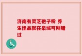 济南有灵芝孢子粉 养生佳品就在泉城可别错过