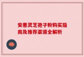 安惠灵芝孢子粉购买指南及推荐渠道全解析