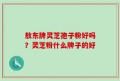 敖东牌灵芝孢子粉好吗？灵芝粉什么牌子的好