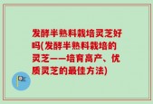 发酵半熟料栽培灵芝好吗(发酵半熟料栽培的灵芝——培育高产、优质灵芝的最佳方法)