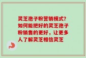 灵芝孢子粉营销模式？如何能把好的灵芝孢子粉销售的更好，让更多人了解灵芝相信灵芝
