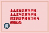 金水宝和灵芝孢子粉_金水宝与灵芝孢子粉：探索两者的神奇功效与健康益处