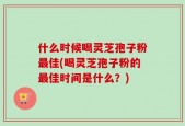什么时候喝灵芝孢子粉最佳(喝灵芝孢子粉的最佳时间是什么？)