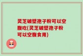 灵芝破壁孢子粉可以空腹吃(灵芝破壁孢子粉可以空腹食用)