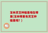 玉林灵芝种植基地在哪里(玉林哪里有灵芝种植基地？)