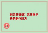 刺灵芝破壁？灵芝孢子粉的制作配方