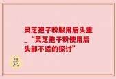 灵芝孢子粉服用后头重_“灵芝孢子粉使用后头部不适的探讨”