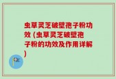 虫草灵芝破壁孢子粉功效 (虫草灵芝破壁孢子粉的功效及作用详解)