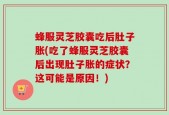 蜂服灵芝胶囊吃后肚子胀(吃了蜂服灵芝胶囊后出现肚子胀的症状？这可能是原因！)