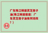 广东珠江频道灵芝孢子油(珠江频道报道：广东灵芝孢子油有何功效？)