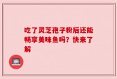 吃了灵芝孢子粉后还能畅享美味鱼吗？快来了解