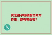 灵芝孢子粉破壁功效与作用，都有哪些呢？