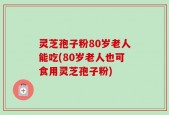 灵芝孢子粉80岁老人能吃(80岁老人也可食用灵芝孢子粉)