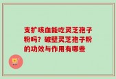 支扩咳血能吃灵芝孢子粉吗？破壁灵芝孢子粉的功效与作用有哪些