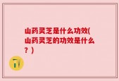 山药灵芝是什么功效(山药灵芝的功效是什么？)