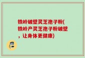 铁岭破壁灵芝孢子粉(铁岭产灵芝孢子粉破壁，让身体更健康)