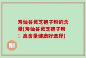 寿仙谷灵芝孢子粉的含量(寿仙谷灵芝孢子粉：高含量健康好选择)