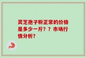 灵芝孢子粉正常的价格是多少一斤？？市场行情分析？