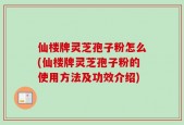 仙楼牌灵芝孢子粉怎么(仙楼牌灵芝孢子粉的使用方法及功效介绍)