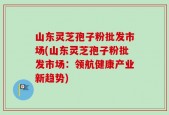 山东灵芝孢子粉批发市场(山东灵芝孢子粉批发市场：领航健康产业新趋势)