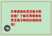 万寿德有机灵芝孢子粉价格？了解万寿德有机灵芝孢子粉的价格和功效？