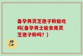 备孕男灵芝孢子粉能吃吗(备孕男士能食用灵芝孢子粉吗？)