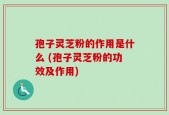孢子灵芝粉的作用是什么 (孢子灵芝粉的功效及作用)