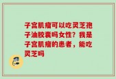 子宫肌瘤可以吃灵芝孢子油胶囊吗女性？我是子宫肌瘤的患者，能吃灵芝吗
