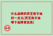 什么品牌的灵芝孢子油好一点儿(灵芝孢子油哪个品牌更出色)