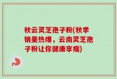 秋云灵芝孢子粉(秋季销量热爆，云南灵芝孢子粉让你健康享瘦)