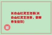 长白山红灵芝泡茶(长白山红灵芝泡茶，尝鲜养生佳饮)