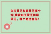 白玉灵芝和紫灵芝哪个好(比较白玉灵芝和紫灵芝，哪个更适合你？)