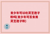 青少年可以吃灵芝孢子粉吗(青少年可否食用灵芝孢子粉)