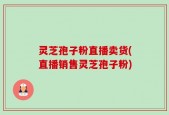 灵芝孢子粉直播卖货(直播销售灵芝孢子粉)