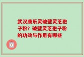 武汉康乐灵破壁灵芝孢子粉？破壁灵芝孢子粉的功效与作用有哪些