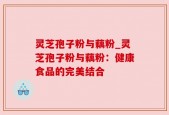 灵芝孢子粉与藕粉_灵芝孢子粉与藕粉：健康食品的完美结合